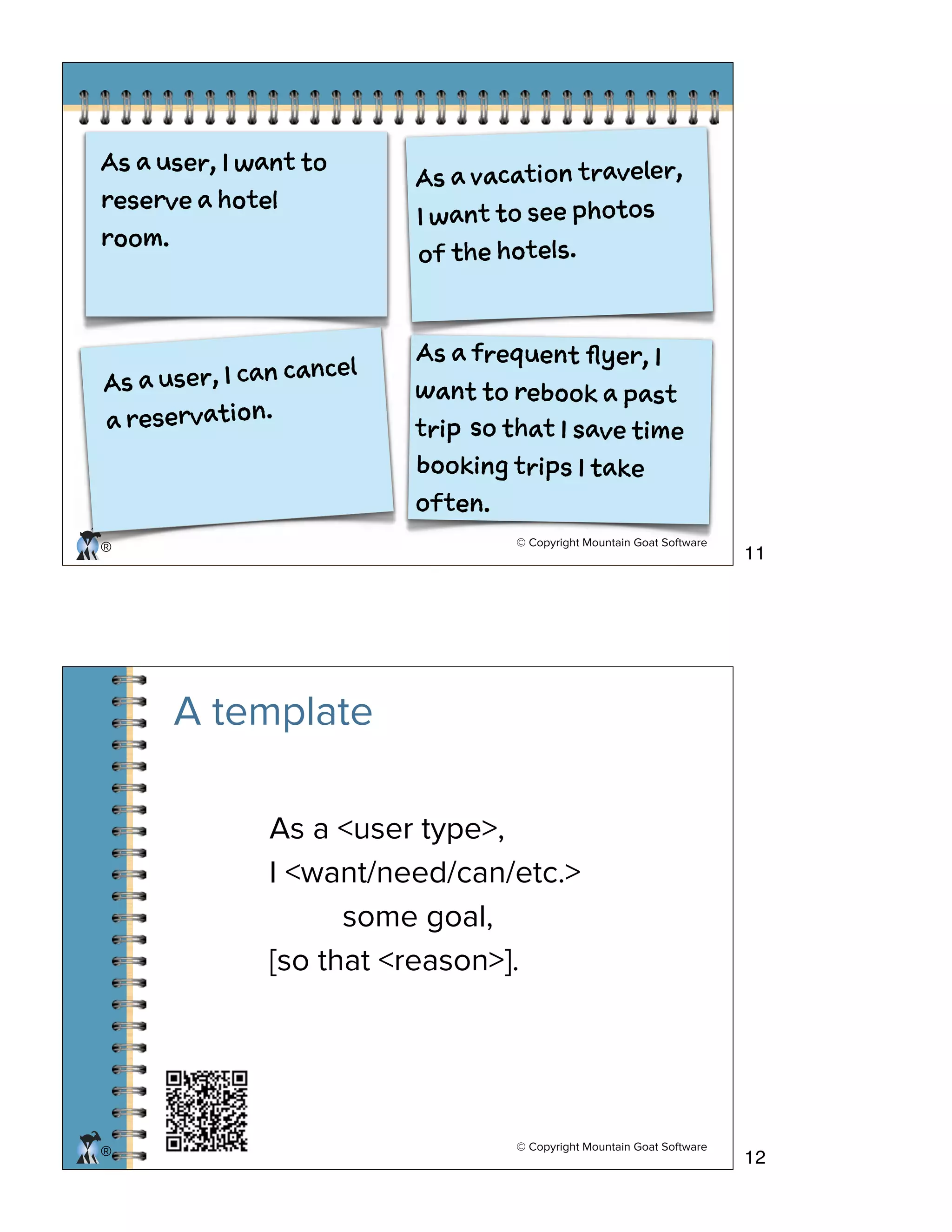 © Copyright Mountain Goat Software
®
A a feun flyr, I
wn o rbo a at
ti
A a ue, I at o
rsre a htl
ro.
A a vcto taee,
I at o e poo
o h htl.
A a ue, I a cne
a rsrain.
o ht I ae ie
boig tis I ae
otn.
© Copyright Mountain Goat Software
®
A template
As a <user type>,
I <want/need/can/etc.>
some goal,
[so that <reason>].
11
12
 