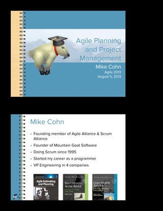 Agile Planning
and Project
Management
Mike Cohn
Agile 2013
August 5, 2013
®
• Founding member of Agile Alliance & Scrum
Alliance
• Founder of Mountain Goat Software
• Doing Scrum since 1995
• Started my career as a programmer
• VP Engineering in 4 companies
Mike Cohn
1
2
 