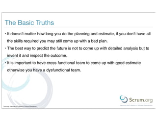 The Basic Truths
  •   It doesn’t matter how long you do the planning and estimate, if you don’t have all
      the skills required you may still come up with a bad plan.
  •   The best way to predict the future is not to come up with detailed analysis but to
      invent it and inspect the outcome.
  •   It is important to have cross-functional team to come up with good estimate
      otherwise you have a dysfunctional team.




Scrum.org - Improving the Profession of Software Development
 