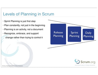 Levels of Planning in Scrum
 •    Sprint Planning is just ﬁrst step
 •    Plan constantly, not just in the beginning
 •    Planning is an activity, not a document
 •    Recognize, embrace, and support                          Release     Sprint      Daily
                                                               Planning   Planning   Planning
         change rather than trying to control it




Scrum.org - Improving the Profession of Software Development
 
