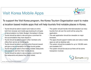 Visit Korea Mobile Apps
  To support the Visit Korea program, the Korea Tourism Organisation want to make
  a location based mobile apps that will help tourists ﬁnd notable places in Korea.
    •   Tourist should be able to search and make an online        •   The system should handle internationalization as many
        both from browser and mobile app booking for all types         tourists from all over the world will be using this
        of accomodation (i.e Hotel, Budget, Homestay) in Korea.        application.
    •   Tourist should be able to rate and give a comment for      •   The web application should be viewable on major
        the accomodation they have stayed in.                          browsers.
    •   Tourist should be able to search other members who         •   The apps should support mobile web and native mobile
        oﬀers their service as tourist guide.                          apps as well as desktop web.
    •   Tourist should be able to give an online ﬁnancial reward   •   The system should be scalable for up to 100,000 users
        and give a recommendation for these tourist guides.            and available 24/7.
    •   Tourist should be able to ﬁnd nearby notable restaurants   •   The system should be secure as there will be some
        and places to visit from their mobile phone.                   transaction involved.
    •   Tourist should be able to rate and give a comment for
        the restaurants and places they have visited.


Scrum.org - Improving the Profession of Software Development
 