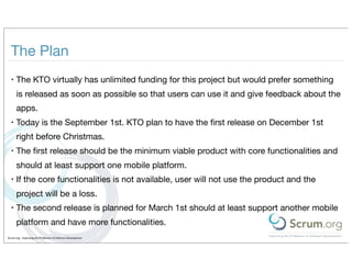 The Plan
  •   The KTO virtually has unlimited funding for this project but would prefer something
      is released as soon as possible so that users can use it and give feedback about the
      apps.
  •   Today is the September 1st. KTO plan to have the ﬁrst release on December 1st
      right before Christmas.
  •   The ﬁrst release should be the minimum viable product with core functionalities and
      should at least support one mobile platform.
  •   If the core functionalities is not available, user will not use the product and the
      project will be a loss.
  •   The second release is planned for March 1st should at least support another mobile
      platform and have more functionalities.
Scrum.org - Improving the Profession of Software Development
 