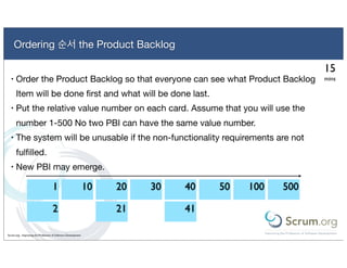 Ordering 순서 the Product Backlog

                                                                                                    15
  •   Order the Product Backlog so that everyone can see what Product Backlog                       mins

      Item will be done ﬁrst and what will be done last.
  •   Put the relative value number on each card. Assume that you will use the
      number 1-500 No two PBI can have the same value number.
  •   The system will be unusable if the non-functionality requirements are not
      fulﬁlled.
  •   New PBI may emerge.

                                    1                          10   20   30   40   50   100   500

                                    2                               21        41

Scrum.org - Improving the Profession of Software Development
 