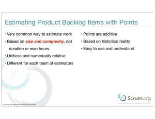 Estimating Product Backlog Items with Points
  •   Very common way to estimate work                         •   Points are additive
  •   Based on size and complexity, not                        •   Based on historical reality
         duration or man hours                                 •   Easy to use and understand
  •   Unitless and numerically relative
  •   Diﬀerent for each team of estimators




Scrum.org - Improving the Profession of Software Development
 
