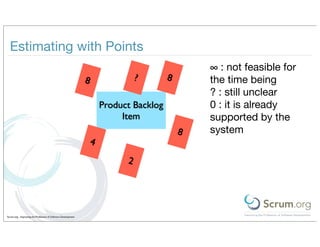Estimating with Points
                                                                                                 ∞ : not feasible for
                                                               8                 ?       8       the time being
                                                                                                 ? : still unclear
                                                                       Product Backlog           0 : it is already
                                                                            Item                 supported by the
                                                                                             8   system
                                                                   4
                                                                             2




Scrum.org - Improving the Profession of Software Development
 