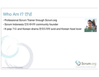 Who Am I? 안녕
  •   Professional Scrum Trainer through Scrum.org
  •   Scrum Indonesia 인도네시아 community founder
  •   K-pop 가요 and Korean drama 한국드라마 avid and Korean food lover




Scrum.org - Improving the Profession of Software Development
 
