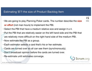 Estimating 평가 the size of Product Backlog Item

                                                                                      15
  •   We are going to play Planning Poker cards. The number describe the size         mins

      or eﬀort (not man hours) to implement the PBI.
  •   Select the PBI that have a medium relative size and assign it a 4.
  •   Put the PBI that are relatively easier on the left hand side and the PBI that
      are relatively more diﬃcult on the right hand side of the medium PBI.
  •   Now estimate the PBI as a group.
  •   Each estimator selects a card that’s his or her estimate.
  •   Cards are turned over so all can see them (synchronously).
  •   Don’t broadcast opinion before the cards are turned over.
  •   Re-estimate until estimates converge.

Scrum.org - Improving the Profession of Software Development
 