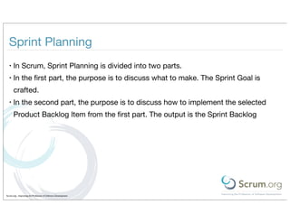 Sprint Planning
  •   In Scrum, Sprint Planning is divided into two parts.
  •   In the ﬁrst part, the purpose is to discuss what to make. The Sprint Goal is
      crafted.
  •   In the second part, the purpose is to discuss how to implement the selected
      Product Backlog Item from the ﬁrst part. The output is the Sprint Backlog




Scrum.org - Improving the Profession of Software Development
 