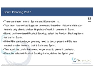 Sprint Planning Part 1

                                                                               15
  •   There are three 1 month Sprints until December 1st.                      mins

  •   Your team has worked together before and based on historical data your
      team is only able to deliver 16 points of work in one month Sprint.
  •   Based on the ordered Product Backlog, select the Product Backlog Items
      for the 1st Sprint.
  •   If the PBIs are too large, you may need to decompose the PBIs into
      several smaller items so that it ﬁts in one Sprint.
  •   Tear apart the cards that are no longer used to prevent confusion.
  •   From the selected Product Backlog Items, deﬁne the Sprint goal



Scrum.org - Improving the Profession of Software Development
 