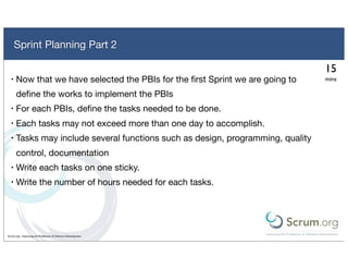 Sprint Planning Part 2

                                                                                 15
  •   Now that we have selected the PBIs for the ﬁrst Sprint we are going to     mins

      deﬁne the works to implement the PBIs
  •   For each PBIs, deﬁne the tasks needed to be done.
  •   Each tasks may not exceed more than one day to accomplish.
  •   Tasks may include several functions such as design, programming, quality
      control, documentation
  •   Write each tasks on one sticky.
  •   Write the number of hours needed for each tasks.




Scrum.org - Improving the Profession of Software Development
 