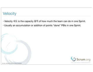 Velocity
  •   Velocity 속도 is the capacity 용적 of how much the team can do in one Sprint.
  •   Usually an accumulation or addition of points “done” PBIs in one Sprint.




Scrum.org - Improving the Profession of Software Development
 