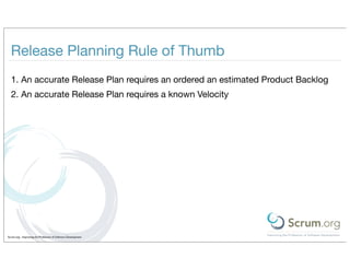 Release Planning Rule of Thumb
  1. An accurate Release Plan requires an ordered an estimated Product Backlog
  2. An accurate Release Plan requires a known Velocity




Scrum.org - Improving the Profession of Software Development
 