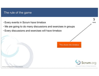 The rule of the game

                                                                                         5
  •   Every events in Scrum have timebox                                                mins

  •   We are going to do many discussions and exercises in groups
  •   Every discussions and exercises will have timebox




                                                               This shows the timebox




Scrum.org - Improving the Profession of Software Development
 