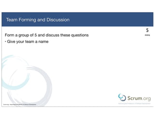 Team Forming and Discussion

                                                                5
  Form a group of 5 and discuss these questions                mins

  •   Give your team a name




Scrum.org - Improving the Profession of Software Development
 