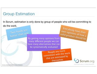 Group Estimation
  In Scrum, estimation is only done by group of people who will be committing to
  do the work.
                                                                                               Everyb
                                     e                                                                 o
                              eads ar                                                         own o dy have thei
                       Two h          e                                                              p
                                                                                             solid p inions of how
                                                                                                                   r
                               than on
                       better                                                                       roduct
                                                                                                           should a
                                                               By getting many opinions from                     be
                                                                many different people we can
                                                               have many alternatives that can
                                                                 be systematically evaluated
                                                                                                ore
                                                                                  People are m       ork
                                                                              committe  d with the w
                                                                                                    by
                                                                                that are estimated
                                                                                      themselves
Scrum.org - Improving the Profession of Software Development
 
