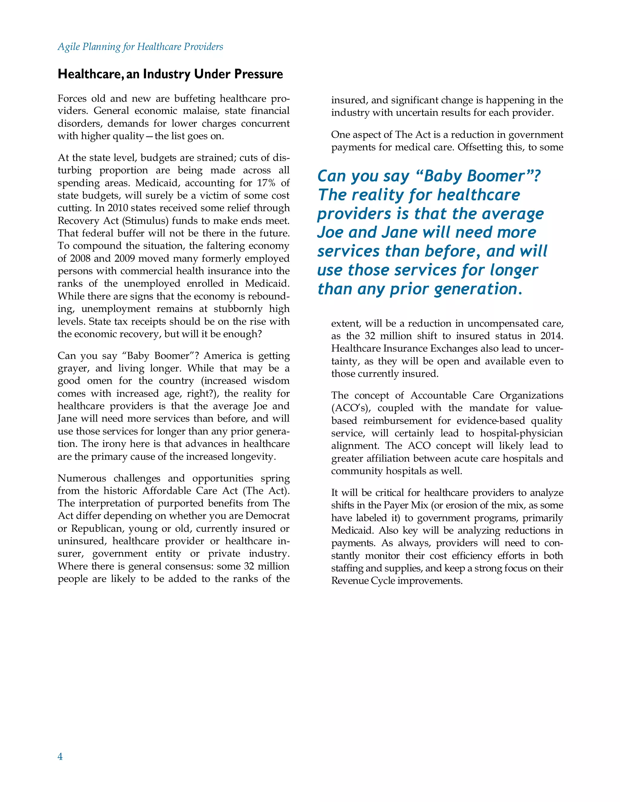 Agile Planning for Healthcare Providers

Healthcare, an Industry Under Pressure
Forces old and new are buffeting healthcare pro-          insured, and significant change is happening in the
viders. General economic malaise, state financial         industry with uncertain results for each provider.
disorders, demands for lower charges concurrent
with higher quality—the list goes on.                     One aspect of The Act is a reduction in government
                                                          payments for medical care. Offsetting this, to some
At the state level, budgets are strained; cuts of dis-
turbing proportion are being made across all
spending areas. Medicaid, accounting for 17% of          Can you say “Baby Boomer”?
state budgets, will surely be a victim of some cost      The reality for healthcare
cutting. In 2010 states received some relief through
Recovery Act (Stimulus) funds to make ends meet.         providers is that the average
That federal buffer will not be there in the future.     Joe and Jane will need more
To compound the situation, the faltering economy
of 2008 and 2009 moved many formerly employed            services than before, and will
persons with commercial health insurance into the        use those services for longer
ranks of the unemployed enrolled in Medicaid.
While there are signs that the economy is rebound-       than any prior generation.
ing, unemployment remains at stubbornly high
levels. State tax receipts should be on the rise with     extent, will be a reduction in uncompensated care,
the economic recovery, but will it be enough?             as the 32 million shift to insured status in 2014.
                                                          Healthcare Insurance Exchanges also lead to uncer-
Can you say “Baby Boomer”? America is getting
                                                          tainty, as they will be open and available even to
grayer, and living longer. While that may be a
                                                          those currently insured.
good omen for the country (increased wisdom
comes with increased age, right?), the reality for        The concept of Accountable Care Organizations
healthcare providers is that the average Joe and          (ACO’s), coupled with the mandate for value-
Jane will need more services than before, and will        based reimbursement for evidence-based quality
use those services for longer than any prior genera-      service, will certainly lead to hospital-physician
tion. The irony here is that advances in healthcare       alignment. The ACO concept will likely lead to
are the primary cause of the increased longevity.         greater affiliation between acute care hospitals and
                                                          community hospitals as well.
Numerous challenges and opportunities spring
from the historic Affordable Care Act (The Act).          It will be critical for healthcare providers to analyze
The interpretation of purported benefits from The         shifts in the Payer Mix (or erosion of the mix, as some
Act differ depending on whether you are Democrat          have labeled it) to government programs, primarily
or Republican, young or old, currently insured or         Medicaid. Also key will be analyzing reductions in
uninsured, healthcare provider or healthcare in-          payments. As always, providers will need to con-
surer, government entity or private industry.             stantly monitor their cost efficiency efforts in both
Where there is general consensus: some 32 million         staffing and supplies, and keep a strong focus on their
people are likely to be added to the ranks of the         Revenue Cycle improvements.




4
 