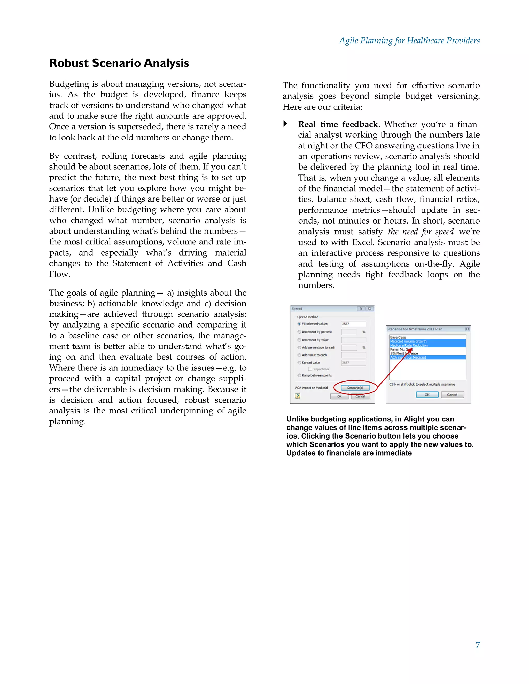 Agile Planning for Healthcare Providers

Robust Scenario Analysis
Budgeting is about managing versions, not scenar-        The functionality you need for effective scenario
ios. As the budget is developed, finance keeps           analysis goes beyond simple budget versioning.
track of versions to understand who changed what         Here are our criteria:
and to make sure the right amounts are approved.
Once a version is superseded, there is rarely a need      Real time feedback. Whether you’re a finan-
to look back at the old numbers or change them.             cial analyst working through the numbers late
                                                            at night or the CFO answering questions live in
By contrast, rolling forecasts and agile planning           an operations review, scenario analysis should
should be about scenarios, lots of them. If you can’t       be delivered by the planning tool in real time.
predict the future, the next best thing is to set up        That is, when you change a value, all elements
scenarios that let you explore how you might be-            of the financial model—the statement of activi-
have (or decide) if things are better or worse or just      ties, balance sheet, cash flow, financial ratios,
different. Unlike budgeting where you care about            performance metrics—should update in sec-
who changed what number, scenario analysis is               onds, not minutes or hours. In short, scenario
about understanding what’s behind the numbers—              analysis must satisfy the need for speed we’re
the most critical assumptions, volume and rate im-          used to with Excel. Scenario analysis must be
pacts, and especially what’s driving material               an interactive process responsive to questions
changes to the Statement of Activities and Cash             and testing of assumptions on-the-fly. Agile
Flow.                                                       planning needs tight feedback loops on the
                                                            numbers.
The goals of agile planning— a) insights about the
business; b) actionable knowledge and c) decision
making—are achieved through scenario analysis:
by analyzing a specific scenario and comparing it
to a baseline case or other scenarios, the manage-
ment team is better able to understand what’s go-
ing on and then evaluate best courses of action.
Where there is an immediacy to the issues—e.g. to
proceed with a capital project or change suppli-
ers—the deliverable is decision making. Because it
is decision and action focused, robust scenario
analysis is the most critical underpinning of agile
planning.                                                Unlike budgeting applications, in Alight you can
                                                         change values of line items across multiple scenar-
                                                         ios. Clicking the Scenario button lets you choose
                                                         which Scenarios you want to apply the new values to.
                                                         Updates to financials are immediate




                                                                                                                7
 