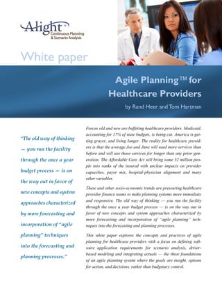 White paper
                                        Agile Planning™ for
                                       Healthcare Providers
                                                 by Rand Heer and Tom Hartman


                           Forces old and new are buffeting healthcare providers. Medicaid,
                           accounting for 17% of state budgets, is being cut. America is get-
“The old way of thinking   ting grayer, and living longer. The reality for healthcare provid-
                           ers is that the average Joe and Jane will need more services than
— you run the facility
                           before and will use those services for longer than any prior gen-
through the once a year    eration. The Affordable Care Act will bring some 32 million peo-
                           ple into ranks of the insured with unclear impacts on provider
budget process — is on     capacities, payer mix, hospital-physician alignment and many
                           other variables.
the way out in favor of
                           These and other socio-economic trends are pressuring healthcare
new concepts and system    provider finance teams to make planning systems more immediate
                           and responsive. The old way of thinking — you run the facility
approaches characterized
                           through the once a year budget process — is on the way out in
by more forecasting and    favor of new concepts and system approaches characterized by
                           more forecasting and incorporation of “agile planning” tech-
incorporation of “agile    niques into the forecasting and planning processes.

planning” techniques       This white paper explores the concepts and practices of agile
                           planning for healthcare providers with a focus on defining soft-
into the forecasting and   ware application requirements for scenario analysis, driver-
                           based modeling and integrating actuals — the three foundations
planning processes.”
                           of an agile planning system where the goals are insight, options
                           for action, and decisions, rather than budgetary control.
 