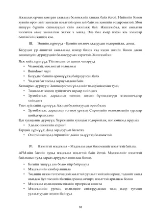 Ажиллах орчин хамтран ажиллах боломжийг хангаж байх жстой. Нийтийн болон
хувийн орон зайг хангасан нээлттэй орон зай байх нь хамгийн тохиромжтой. Мөн
гишүүн бүрийн сигналуудыг сайн ажиглаж бай. Жишээлбэл, нэг ажилтан
чихэвчээ аван, ханиалгаж эхлэж ч магад. Энэ бол ямар нэгэн юм хэлмээр
байгаагийн жишээ юм.

      III.   Энгийн дүрмүүд – Багийн хөтлөгч дадлуудыг тодорхойлж, дэмж.

Багуудыг үр ашигтай ажиллахад нэмэр болох хэд хэдэн энгийн болон дасан
зохицохуйц дүрмүүдийг боловсруулах хэрэгтэй. Жишээлбэл:

Яаж хийх дүрмүүд: Үйл явцын гол шинж чанарууд
  •   Чөлөөтэй, мөчлөгтэй төлөвлөлт
  •   Burndown чарт
  •   Багуудыг багийн өрөөнүүдэд байрлуулсан байх
  •   Үндсэн баг төсөлд зориулагдсан байх
Хязгаарын дүрмүүд: Зөвшөөрөгдөх үйлдлийг тодорхойлохын тулд
  •   Төсөвлөлт зөвхөн гүйцэтгэгч нараар хийгдэнэ
  •   Эрэмбэлэлт,   дарааллыг     тогтоох    зөвхөн   бүтээгдэхүүн   эзэмшигчдээр
      хийгдэнэ
Үнэт зүйлсийн дүрмүүд: Ажлын боломжуудыг эрэмбэлэх
  •   Эрэмбэлэлт, дарааллыг тогтоох үргэлж Спринтийн төлөвлөлтийн хурлаар
      шийдвэрлэгдэнэ
Цаг хугацааны дүрмүүд: Хүргэлтийн хугацааг тодорхойлж, нэг хэмнэлд оруулах
  •   3 долоо хоногийн спринт
Гарцын дүрмүүд: Далд зардлуудыг багасгах
  •   Онцгой нөхцөлд спринтийг дахин эхлүүлэх боломжтой


      IV.    Нээлттэй мэдээлэл – Мэдээлэл авах боломжийг нээлттэй байлга.

АРМ-ийн багийн хувьд мэдээлэл нээлттэй байх жстой. Мэдээллийг нээлттэй
байлгахын тулд дараах аргуудыг ашиглаж болно.

  •   Багийн гишүүд аль болох ойр байршуул
  •   Мэдээллийн самбар ашигла
  •   Төслийн ивээн тэтгэгчидтэй хаалттай уулзалт хийхийн оронд тэднийг ажил
      явагдаж буй төслийн багийн өрөөнд авчирч, нээлттэй ярилцаж болно
  •   Мэдээлэл солилцооны онлайн программ ашигла
  •   Мэдээллийн      урсгал,   солилцоог    сайжруулахын    төлд    өдөр   тутмын
      уулзалтуудыг зохион байгуул



                                        10
 