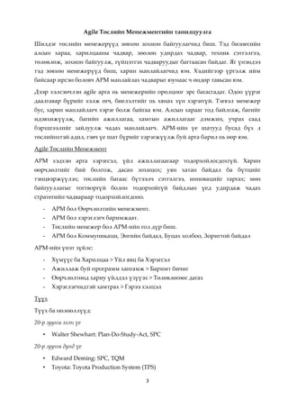 Аgile Төслийн Менежментийн танилцуулга

Шилдэг төслийн менежерүүд зөвхөн зохион байгуулагчид биш. Тэд бизнесийн
алсын хараа, харилцааны чадвар, зөөлөн удирдах чадвар, техник сэтгэлгээ,
төлөвлөж, зохион байгуулж, гүйцэтгэх чадваруудыг багтаасан байдаг. Яг үнэндээ
тэд зөвхөн менежерүүд биш, харин манлайлагчид юм. Хэдийгээр үргэлж ийм
байсаар ирсэн боловч АРМ манлайлах чадварыг юунаас ч өндөр тавьсан юм.

Дээр хэлсэнчлэн agile арга нь менежерийн оролцоог эрс багасгадаг. Одоо үүрэг
даалгавар бүрийг хэлж өгч, биелэлтийг нь хянах хүн хэрэггүй. Тэгвэл менежер
бус, харин манлайлагч хэрэг болж байгаа юм. Алсын харааг тод байлгаж, багийг
идэвхижүүлж, багийн ажиллагаа, хамтын ажиллагааг дэмжин, учрах саад
бэрхшээлийг зайлуулж чадах манлайлагч. АРМ-ийн үе шатууд бусад бүх л
төслийнхтэй адил, гэвч үе шат бүрийг хэрэгжүүлж буй арга барил нь өөр юм.

Agile Төслийн Менежмент

АРМ хэдхэн арга хэрэгсэл, үйл ажиллагаагаар тодорхойлогдохгүй. Харин
өөрчлөлтийг бий болгож, дасан зохицох; уян хатан байдал ба бүтцийг
тэнцвэржүүлэх; төслийн багаас бүтээлч сэтгэлгээ, инновацийг гаргах; мөн
байгууллагыг тогтворгүй болон тодорхойгүй байдлын үед удирдаж чадах
стратегийн чадвараар тодорхойлогдоно.

   -   АРМ бол Өөрчлөлтийн менежмент.
   -   АРМ бол хэрэглэгч баримжаат.
   -   Төслийн менежер бол АРМ-ийн гол дүр биш.
   -   АРМ бол Коммуникаци, Энгийн байдал, Буцах холбоо, Зоригтой байдал

АРМ-ийн үнэт зүйлс:

   -   Хүмүүс ба Харилцаа > Үйл явц ба Хэрэгсэл
   -   Ажиллаж буй программ хангамж > Баримт бичиг
   -   Өөрчлөлтөнд хариу үйлдэл үзүүэх > Төлөвлөгөөг дагах
   -   Хэрэглэгчидтэй хамтрах > Гэрээ хэлцэл

Түүх

Түүх ба нөлөөллүүд:

20-р зууны эхэн үе

   •   Walter Shewhart: Plan-Do-Study-Act, SPC

20-р зууны дунд үе

   •   Edward Deming: SPC, TQM
   •   Toyota: Toyota Production System (TPS)

                                         3
 