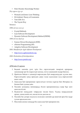 •   Peter Drucker: Knowledge Worker
20-р зууны сүүл үе

   •   Womack and Jones: Lean Thinking
   •   Eli Goldratt: Theory of Constraints
   •   Tom Gilb: Evo
   •   The Toyota Way
Хөгжил:

1990-ээд оны эхэн үе

   •   Crystal Methods
   •   Lean Software Development
   •   Dynamic Software Development Method (DSDM)
1990-ээд оны дунд үе

   •   Feature Driven Development (FDD)
   •   eXtreme Programming (XP)
   •   Adaptive Software Development
2001: Manifesto for Agile Software Development

   •   http://www.agilemanifesto.org

2005: Declaration of Interdependence

   •   http://www.pmdoi.org/



АРМ-ийн 13 зарчим

   1. Бидний хамгийн үнэт зүйл бол хэрэглэгчдийг чанартай программ
       хангамжаар эрт ба тасралтгүй хангаж, сэтгэл ханамжийг өндөр байлгах.
   2. Оройтсон байсан ч хамаагүй өөрчлөгдөж буй шаардлагуудыг хүлээн авах.
       Хэрэглэгчдийн хувьд өрсөлдөх давуу талаа хадгалахын тулд өөрчлөлтийг
       ямагт хийх.
   3. Ажиллаж буй программыг хэрэглэгчдэг тогтмол хүргэж бай. Интервал нь
       богино байх тусмаа сайн.
   4. Төслийн хугацаанд менежерүүд болон программистууд өдөр бүр хамт
       ажиллах жстой.
   5. Идэвхитэй гишүүдийг тойруулан төслөө босго. Тэдэнд шаардлагатай
       орчин, дэмжлэгийг өгч, ажлаа итгэн даатгаж өг.
   6. Төслийн баг доторх мэдээлэл солилцох хамгийн үр ашигтай арга бол нүүр
       тулсан ярилцлага юм.
   7. Өсөлтийн анхны хэмжүүр бол ажиллаж буй программ юм.

                                             4
 