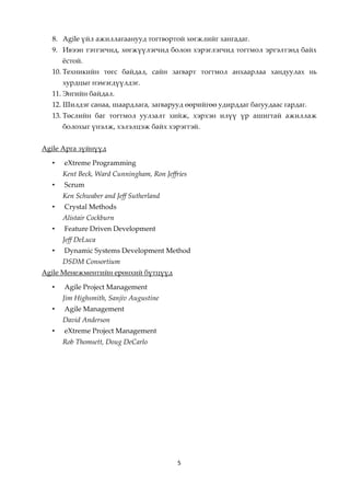 8. Аgile үйл ажиллагаанууд тогтвортой хөгжлийг хангадаг.
  9. Ивээн тэтгэгчид, хөгжүүлэгчид болон хэрэглэгчид тогтмол эргэлтэнд байх
      жстой.
  10. Техникийн төгс байдал, сайн загварт тогтмол анхаарлаа хандуулах нь
      хурдцыг нэмэгдүүлдэг.
  11. Энгийн байдал.
  12. Шилдэг санаа, шаардлага, загварууд өөрийгөө удирддаг багуудаас гардаг.
  13. Төслийн баг тогтмол уулзалт хийж, хэрхэн илүү үр ашигтай ажиллаж
      болохыг үнэлж, хэлэлцэж байх хэрэгтэй.


Agile Арга зүйнүүд

  •   eXtreme Programming
      Kent Beck, Ward Cunningham, Ron Jeffries
  •   Scrum
      Ken Schwaber and Jeff Sutherland
  •   Crystal Methods
      Alistair Cockburn
  •   Feature Driven Development
      Jeff DeLuca
  •   Dynamic Systems Development Method
      DSDM Consortium
Agilе Менежментийн ерөнхий бүтцүүд

  •   Agile Project Management
      Jim Highsmith, Sanjiv Augustine
  •   Agile Management
      David Anderson
  •   eXtreme Project Management
      Rob Thomsett, Doug DeCarlo




                                           5
 