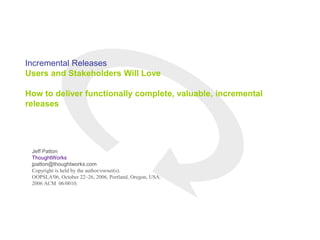 Incremental Releases
Users and Stakeholders Will Love
How to deliver functionally complete, valuable, incremental
releases
Jeff Patton
ThoughtWorks
jpatton@thoughtworks.com
Copyright is held by the author/owner(s).
OOPSLA'06, October 22–26, 2006, Portland, Oregon, USA.
2006 ACM 06/0010.
 