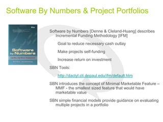 Software By Numbers & Project Portfolios
Software by Numbers [Denne & Cleland-Huang] describes
Incremental Funding Methodology [IFM]
Goal to reduce necessary cash outlay
Make projects self-funding
Increase return on investment
SBN Tools:
http://dactyl.cti.depaul.edu/ifm/default.htm
SBN introduces the concept of Minimal Marketable Feature –
MMF - the smallest sized feature that would have
marketable value
SBN simple financial models provide guidance on evaluating
multiple projects in a portfolio
 