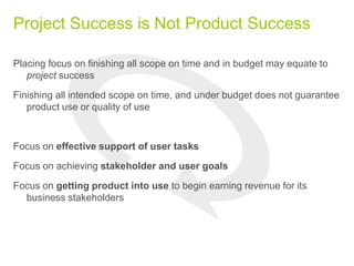Project Success is Not Product Success
Placing focus on finishing all scope on time and in budget may equate to
project success
Finishing all intended scope on time, and under budget does not guarantee
product use or quality of use
Focus on effective support of user tasks
Focus on achieving stakeholder and user goals
Focus on getting product into use to begin earning revenue for its
business stakeholders
 