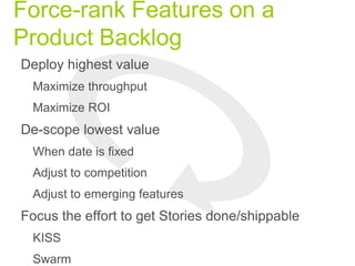 Force-rank Features on a
Product Backlog
Deploy highest value
Maximize throughput
Maximize ROI
De-scope lowest value
When date is fixed
Adjust to competition
Adjust to emerging features
Focus the effort to get Stories done/shippable
KISS
Swarm
 