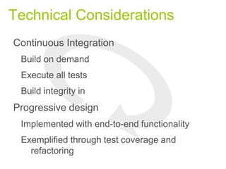 Technical Considerations
Continuous Integration
Build on demand
Execute all tests
Build integrity in
Progressive design
Implemented with end-to-end functionality
Exemplified through test coverage and
refactoring
 