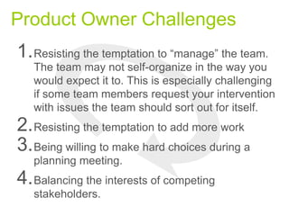 Product Owner Challenges
1.Resisting the temptation to “manage” the team.
The team may not self-organize in the way you
would expect it to. This is especially challenging
if some team members request your intervention
with issues the team should sort out for itself.
2.Resisting the temptation to add more work
3.Being willing to make hard choices during a
planning meeting.
4.Balancing the interests of competing
stakeholders.
 