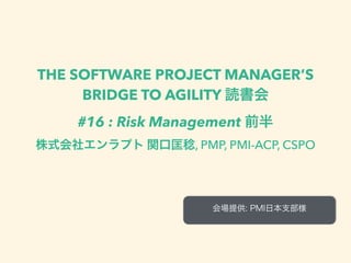 THE SOFTWARE PROJECT MANAGER’S
BRIDGE TO AGILITY 読書会
#16 : Risk Management 前半
株式会社エンラプト 関口匡稔, PMP, PMI-ACP, CSPO
会場提供: PMI日本支部様
 