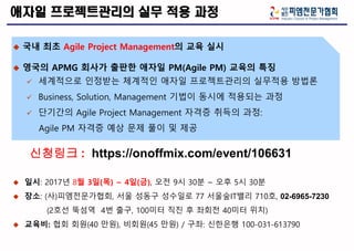 애자일 프로젝트관리의 실무 적용 과정
 국내 최초 Agile Project Management의 교육 실시
 영국의 APMG 회사가 출판한 애자일 PM(Agile PM) 교육의 특징
 세계적으로 인정받는 체계적인 애자일 프로젝트관리의 실무적용 방법론
 Business, Solution, Management 기법이 동시에 적용되는 과정
 단기간의 Agile Project Management 자격증 취득의 과정:
Agile PM 자격증 예상 문제 풀이 및 제공
 일시: 2017년 8월 3일(목) ~ 4일(금), 오전 9시 30분 ~ 오후 5시 30분
 장소: (사)피엠전문가협회, 서울 성동구 성수일로 77 서울숲IT밸리 710호, 02-6965-7230
(2호선 뚝섬역 4번 출구, 100미터 직진 후 좌회전 40미터 위치)
 교육비: 협회 회원(40 만원), 비회원(45 만원) / 구좌: 신한은행 100-031-613790
신청링크 : https://onoffmix.com/event/106631
 