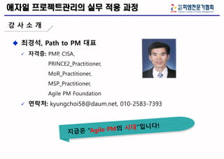  최경석, Path to PM 대표
 자격증: PMP, CISA,
PRINCE2_Practitioner,
MoR_Practitioner,
MSP_Practitioner,
Agile PM Foundation
 연락처: kyungchoi58@daum.net, 010-2583-7393
애자일 프로젝트관리의 실무 적용 과정
강 사 소 개
 
