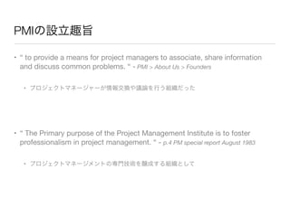 PMIの設立趣旨
• “ to provide a means for project managers to associate, share information
and discuss common problems. “ - PMI ...