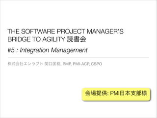 THE SOFTWARE PROJECT MANAGER’S
BRIDGE TO AGILITY 読書会
#5 : Integration Management
株式会社エンラプト 関口匡稔, PMP, PMI-ACP, CSPO

会場提供: PMI日本支部様

 