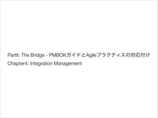 PartII: The Bridge - PMBOKガイドとAgileプラクティスの対応付け
Chapter4: Integration Management

 