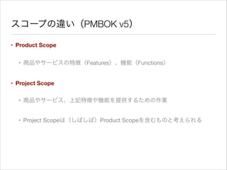 スコープの違い（PMBOK v5）
• Product Scope
• 商品やサービスの特徴（Features）、機能（Functions）

• Project Scope
• 商品やサービス、上記特徴や機能を提供するための作業

• Project Scopeは（しばしば）Product Scopeを含むものと考えられる

 