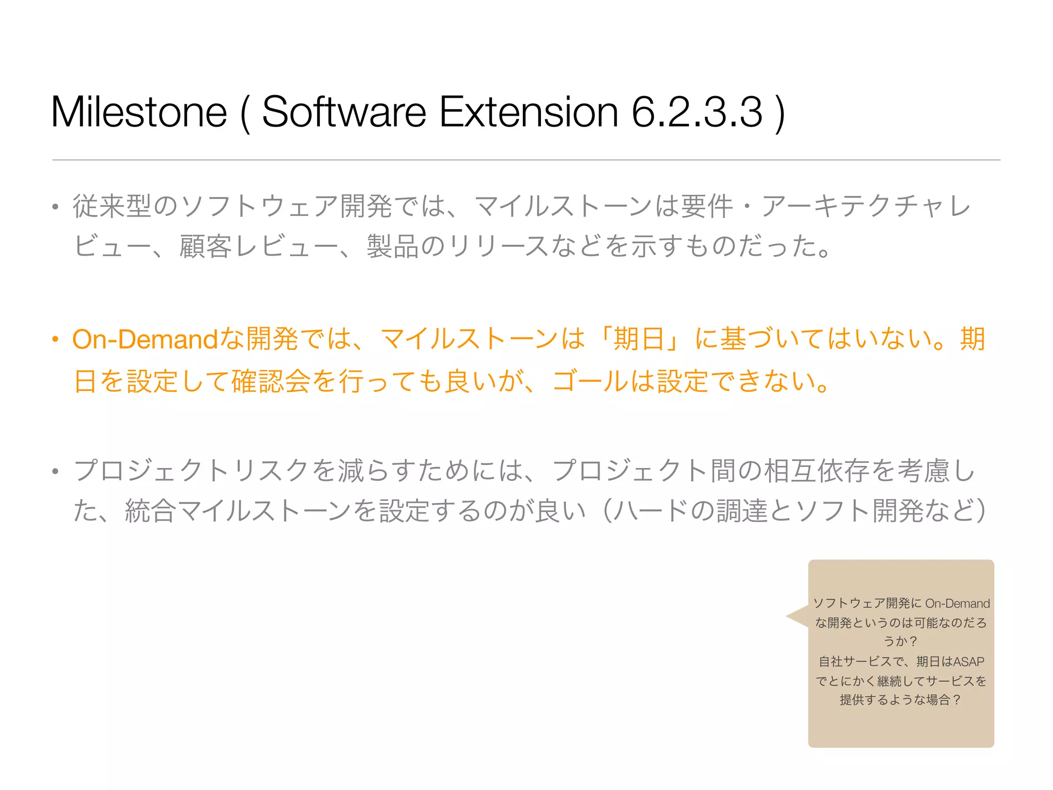 Milestone ( Software Extension 6.2.3.3 )
• 従来型のソフトウェア開発では、マイルストーンは要件・アーキテクチャレ
ビュー、顧客レビュー、製品のリリースなどを示すものだった。

• On-Demandな開発では、マイルストーンは「期日」に基づいてはいない。期
日を設定して確認会を行っても良いが、ゴールは設定できない。

• プロジェクトリスクを減らすためには、プロジェクト間の相互依存を考慮し
た、統合マイルストーンを設定するのが良い（ハードの調達とソフト開発など）
ソフトウェア開発に On-Demand
な開発というのは可能なのだろ
うか？
自社サービスで、期日はASAP
でとにかく継続してサービスを
提供するような場合？
 