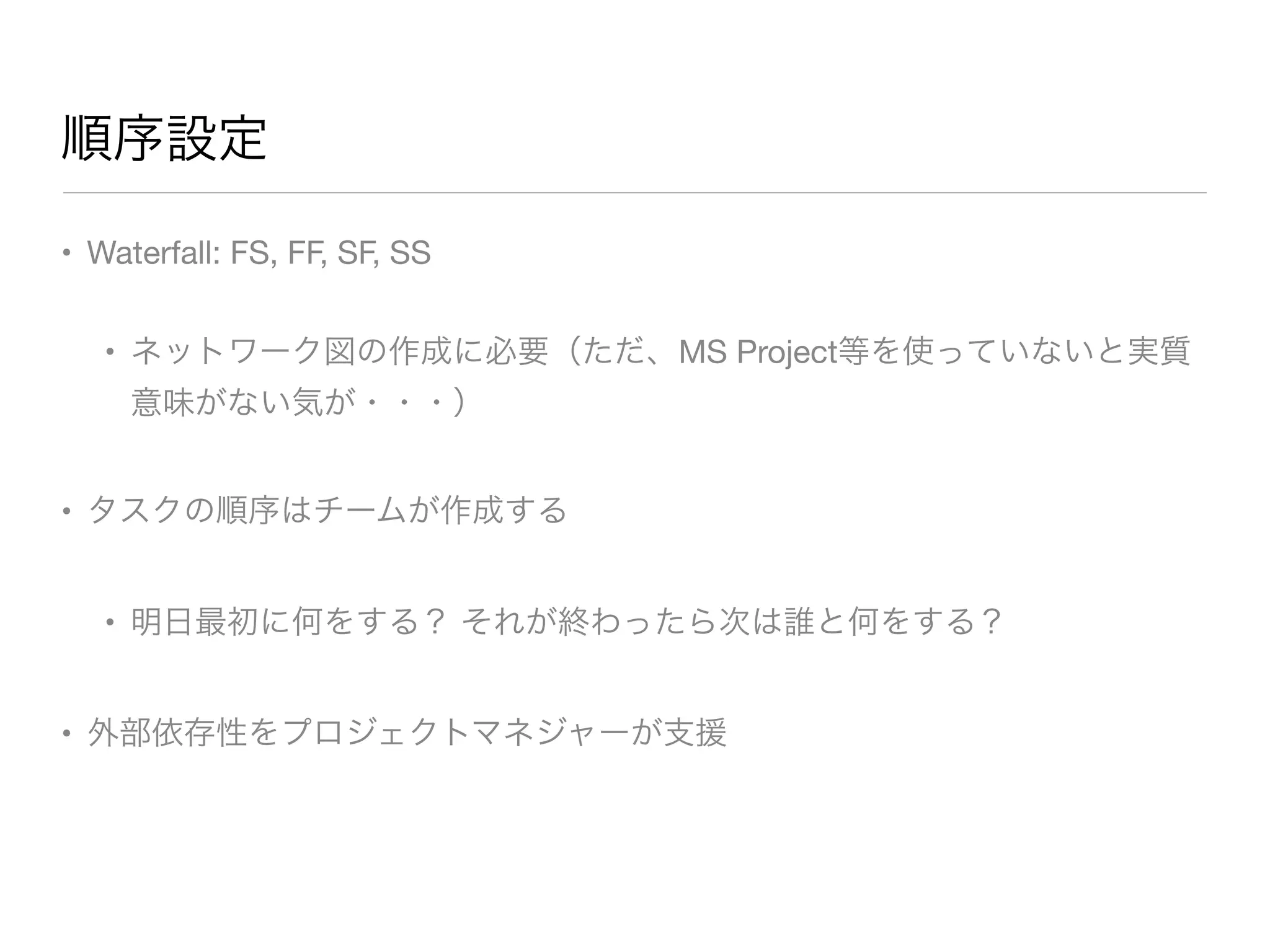 順序設定
• Waterfall: FS, FF, SF, SS

• ネットワーク図の作成に必要（ただ、MS Project等を使っていないと実質
意味がない気が・・・）

• タスクの順序はチームが作成する

• 明日最初に何をする？ それが終わったら次は誰と何をする？

• 外部依存性をプロジェクトマネジャーが支援
 