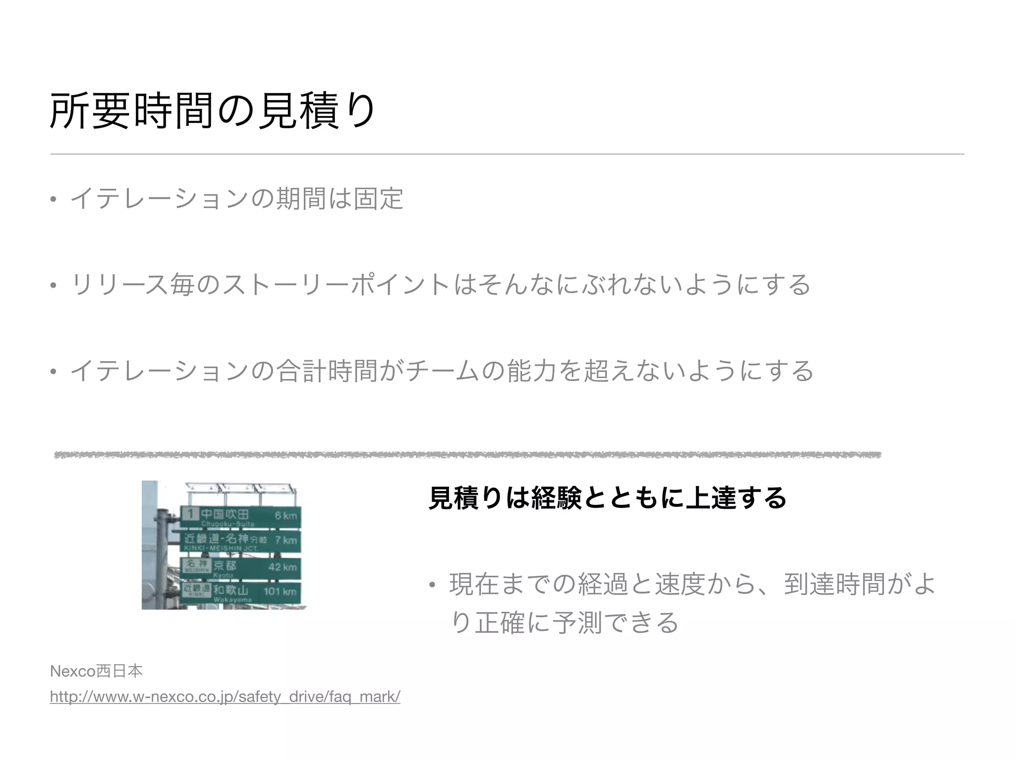 所要時間の見積り
• イテレーションの期間は固定

• リリース毎のストーリーポイントはそんなにぶれないようにする

• イテレーションの合計時間がチームの能力を超えないようにする
見積りは経験とともに上達する
• 現在までの経過と速度から、到達時間がよ
り正確に予測できる
Nexco西日本 
http://www.w-nexco.co.jp/safety_drive/faq_mark/
 