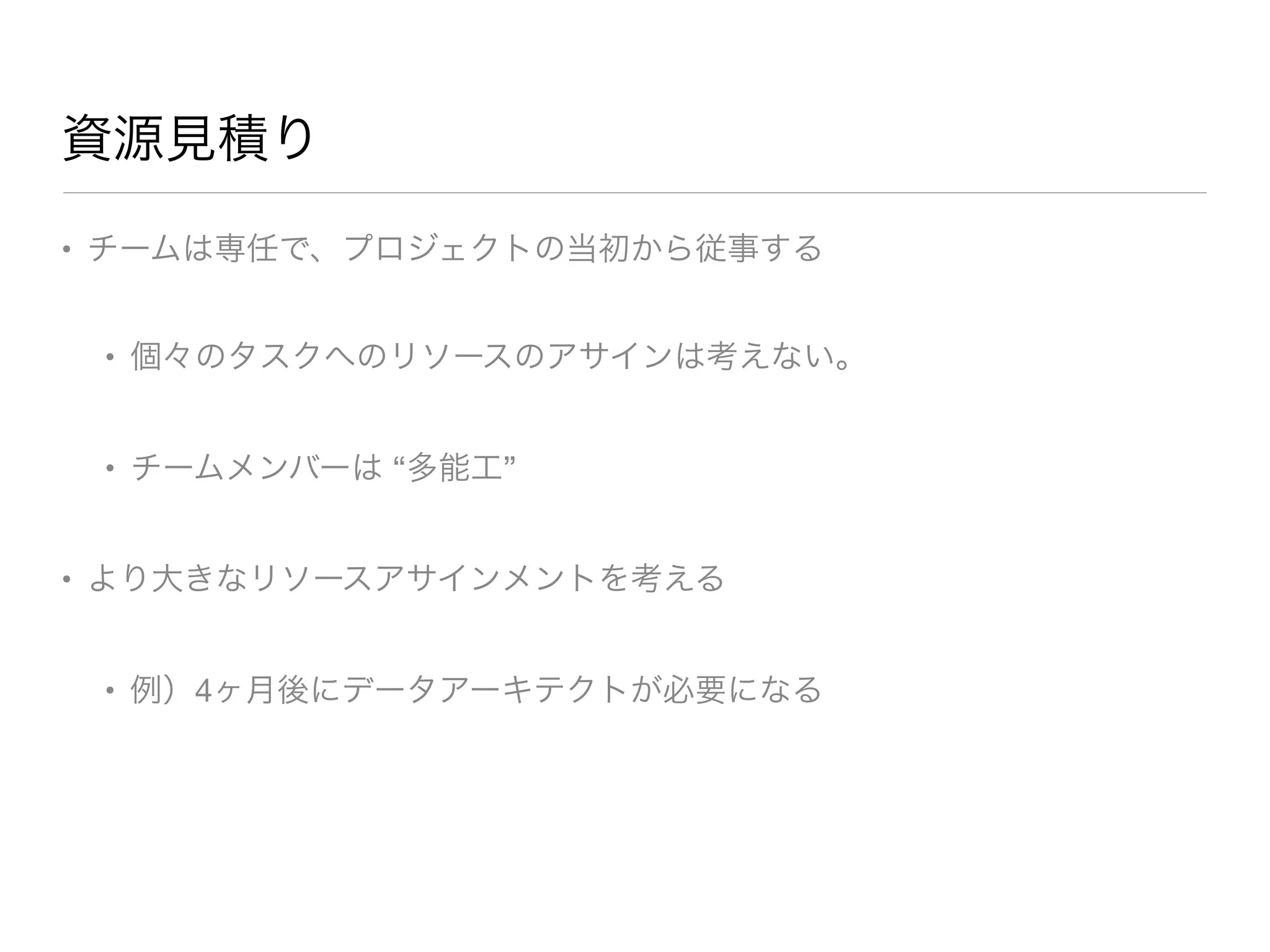 資源見積り
• チームは専任で、プロジェクトの当初から従事する

• 個々のタスクへのリソースのアサインは考えない。

• チームメンバーは “多能工”

• より大きなリソースアサインメントを考える

• 例）4ヶ月後にデータアーキテクトが必要になる
 