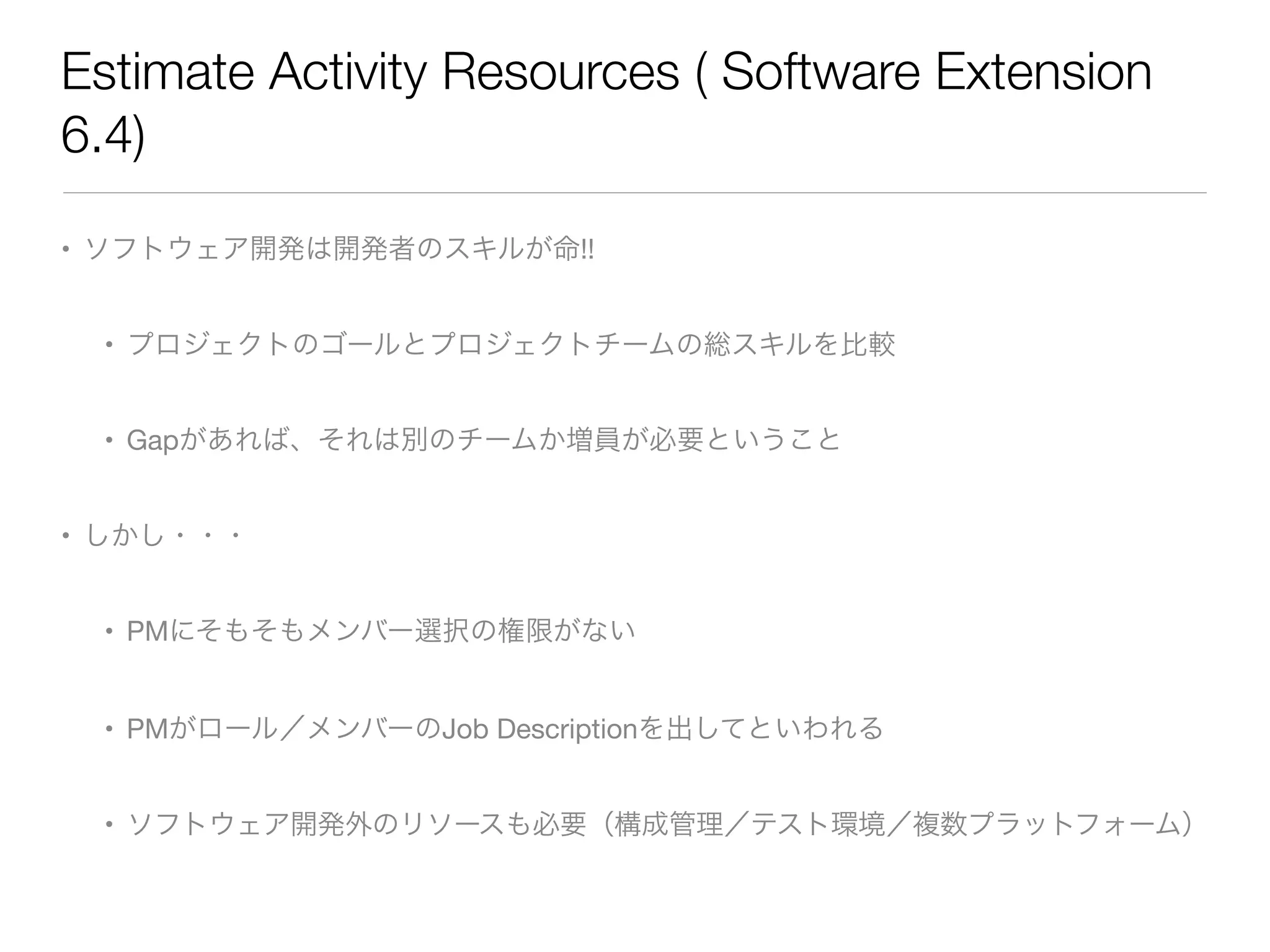Estimate Activity Resources ( Software Extension
6.4)
• ソフトウェア開発は開発者のスキルが命!!

• プロジェクトのゴールとプロジェクトチームの総スキルを比較

• Gapがあれば、それは別のチームか増員が必要ということ

• しかし・・・

• PMにそもそもメンバー選択の権限がない

• PMがロール／メンバーのJob Descriptionを出してといわれる

• ソフトウェア開発外のリソースも必要（構成管理／テスト環境／複数プラットフォーム）
 