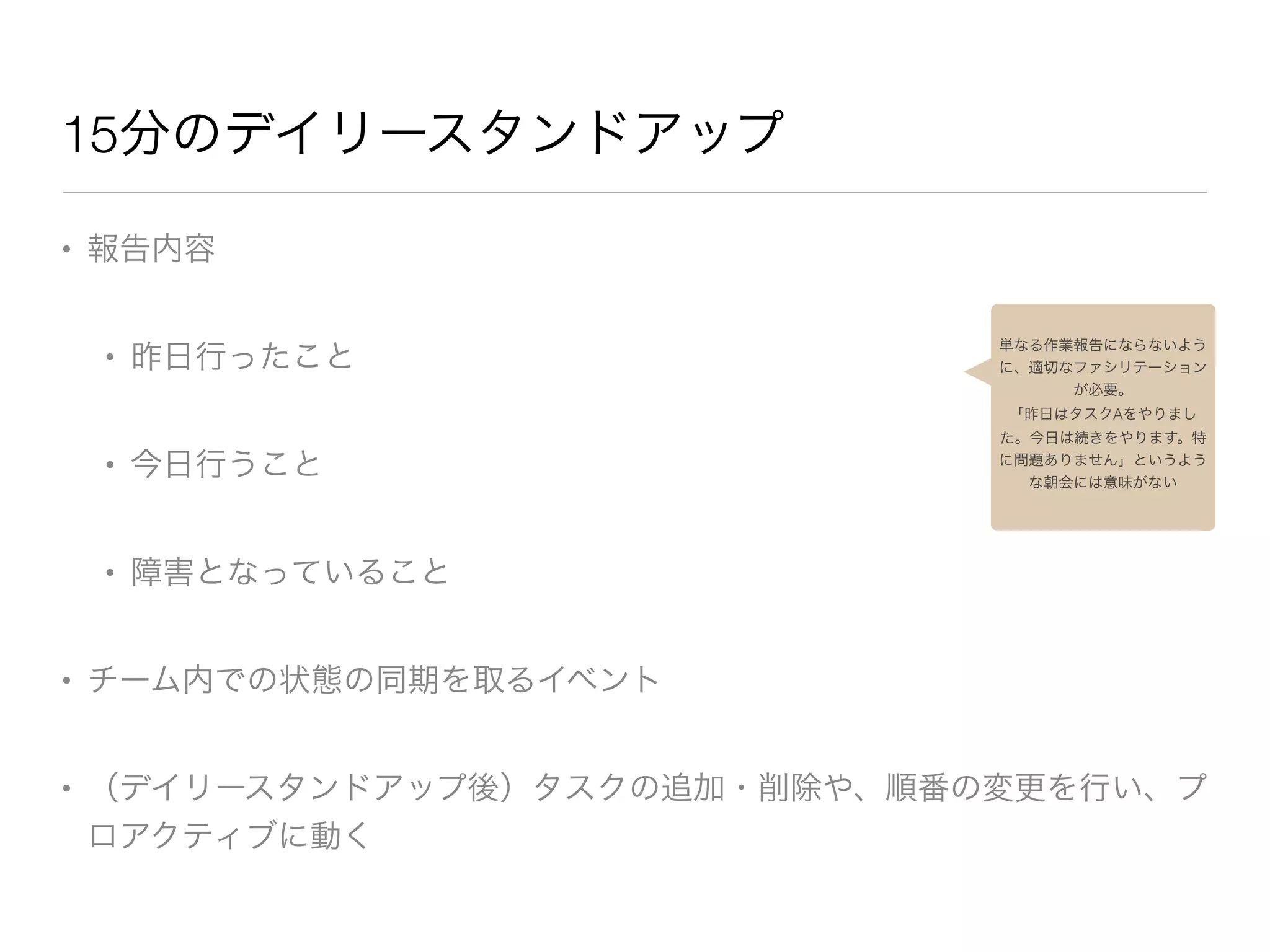 15分のデイリースタンドアップ
• 報告内容

• 昨日行ったこと

• 今日行うこと

• 障害となっていること

• チーム内での状態の同期を取るイベント

• （デイリースタンドアップ後）タスクの追加・削除や、順番の変更を行い、プ
ロアクティブに動く
単なる作業報告にならないよう
に、適切なファシリテーション
が必要。
「昨日はタスクAをやりまし
た。今日は続きをやります。特
に問題ありません」というよう
な朝会には意味がない
 