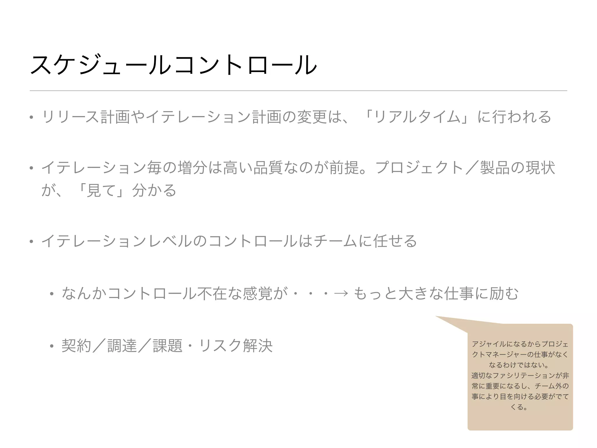 スケジュールコントロール
• リリース計画やイテレーション計画の変更は、「リアルタイム」に行われる

• イテレーション毎の増分は高い品質なのが前提。プロジェクト／製品の現状
が、「見て」分かる

• イテレーションレベルのコントロールはチームに任せる

• なんかコントロール不在な感覚が・・・→ もっと大きな仕事に励む

• 契約／調達／課題・リスク解決 アジャイルになるからプロジェ
クトマネージャーの仕事がなく
なるわけではない。
適切なファシリテーションが非
常に重要になるし、チーム外の
事により目を向ける必要がでて
くる。
 