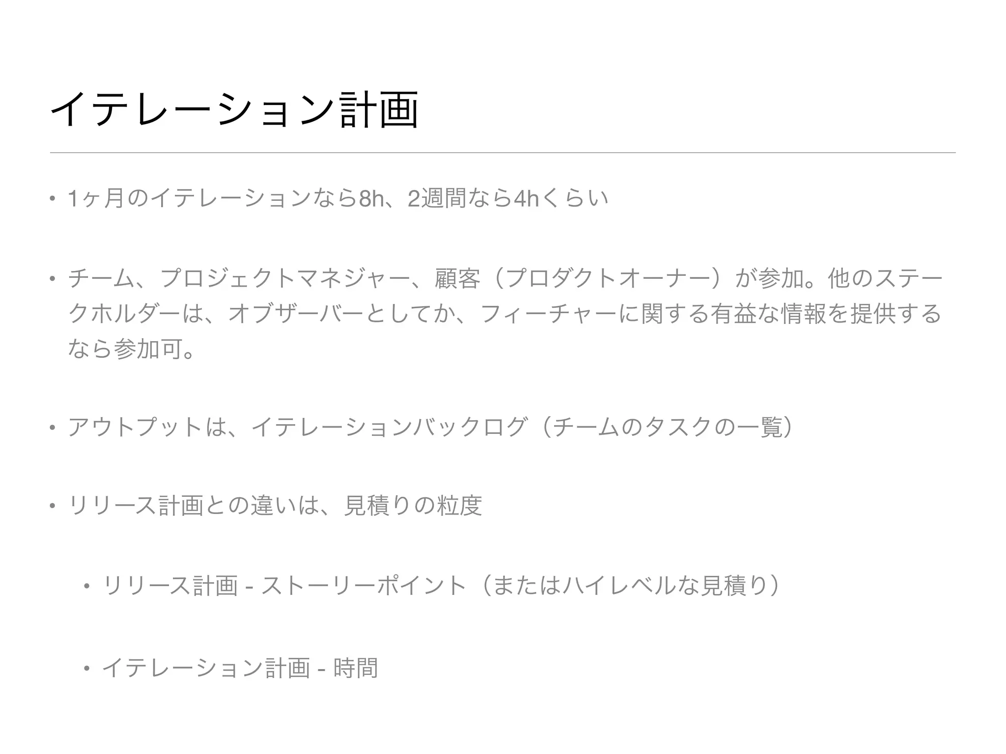 イテレーション計画
• 1ヶ月のイテレーションなら8h、2週間なら4hくらい

• チーム、プロジェクトマネジャー、顧客（プロダクトオーナー）が参加。他のステー
クホルダーは、オブザーバーとしてか、フィーチャーに関する有益な情報を提供する
なら参加可。

• アウトプットは、イテレーションバックログ（チームのタスクの一覧）

• リリース計画との違いは、見積りの粒度

• リリース計画 - ストーリーポイント（またはハイレベルな見積り）

• イテレーション計画 - 時間
 