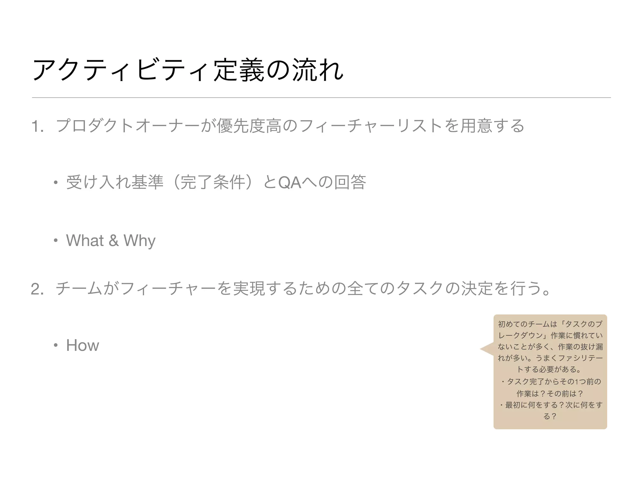 アクティビティ定義の流れ
1. プロダクトオーナーが優先度高のフィーチャーリストを用意する

• 受け入れ基準（完了条件）とQAへの回答

• What & Why

2. チームがフィーチャーを実現するための全てのタスクの決定を行う。

• How
初めてのチームは「タスクのブ
レークダウン」作業に慣れてい
ないことが多く、作業の抜け漏
れが多い。うまくファシリテー
トする必要がある。
・タスク完了からその1つ前の
作業は？その前は？
・最初に何をする？次に何をす
る？
 