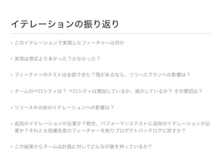 イテレーションの振り返り
• このイテレーションで実現したフィーチャーは何か

• 実現は想定より多かった？少なかった？

• フィーチャーのテストは全部できた？残があるなら、リリースプランへの影響は？

• チームのベロシティは？ ベロシティは増加しているか、減少しているか？ その要因は？

• リリース中の他のイテレーションへの影響は？

• 追加のイテレーションが必要か？統合、パフォーマンステストに追加のイテレーションが必
要か？それとも低優先度のフィーチャーを削りプロダクトバックログに戻すか？

• この結果からチームは計画に対してどんな印象を持っているか？
 