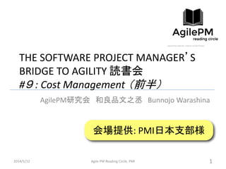 THE SOFTWARE PROJECT MANAGER’S
BRIDGE TO AGILITY 読書会
#９ : Cost Management （前半）
AgilePM研究会 和良品文之丞 Bunnojo Warashina
2014/5/12 Agile PM Reading Circle, PMI 1
会場提供: PMI日本支部様
 